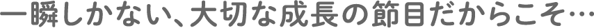 一瞬しかない、大切な成長の節目だからこそ…