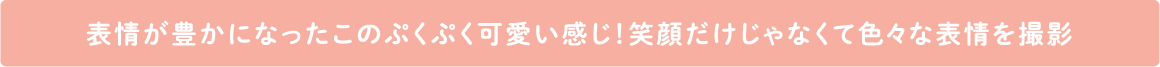 表情が豊かになったこのぷくぷく可愛い感じ！笑顔だけじゃなくて色々な表情を撮影