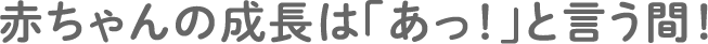 赤ちゃんの成長は「あっ！」と言う間！