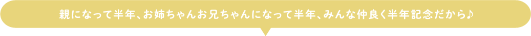 親になって半年、お姉ちゃんお兄ちゃんになって半年、みんな仲良く半年記念だから♪