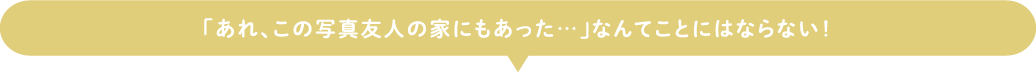 「あれ、この写真友人の家にもあった…」なんてことにはならない！