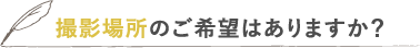 撮影場所のご希望はありますか？